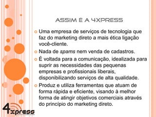 Uma empresa de serviços de tecnologia que faz do marketing direto a mais ética ligação você-cliente. Nada de  spams  nem venda de cadastros. É voltada para a comunicação, idealizada para suprir as necessidades das pequenas empresas e profissionais liberais, disponibilizando serviços de alta qualidade. Produz e utiliza ferramentas que atuam de forma rápida e eficiente, visando à melhor forma de atingir objetivos comerciais através do princípio do marketing direto. 