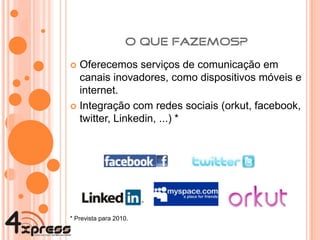 Oferecemos serviços de comunicação em canais inovadores, como dispositivos móveis e internet. Integração com redes sociais (orkut, facebook, twitter, Linkedin, ...) * *  Prevista para 2010. 