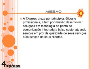 A 4Xpress preza por princípios éticos e profissionais, e tem por missão desenvolver soluções em tecnologia de ponta de comunicação integrada a baixo custo, atuando sempre em prol da qualidade de seus serviços e satisfação de seus clientes. 