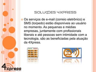 Os serviços de e-mail (correio eletrônico) e SMS (torpedo) estão disponíveis ao usuário no momento. As pequenas e médias empresas, juntamente com profissionais liberais e até pessoas sem intimidade com a tecnologia, são as beneficiadas pela atuação da 4Xpress. 