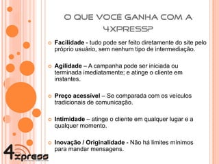 Facilidade  - tudo pode ser feito diretamente do site pelo próprio usuário, sem nenhum tipo de intermediação. Agilidade  – A campanha pode ser iniciada ou terminada imediatamente; e atinge o cliente em instantes. Preço acessível  – Se comparada com os veículos tradicionais de comunicação. Intimidade  – atinge o cliente em qualquer lugar e a qualquer momento. Inovação / Originalidade  - Não há limites mínimos para mandar mensagens. 