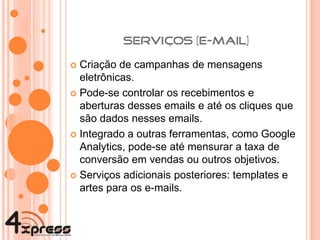 Criação de campanhas de mensagens eletrônicas. Pode-se controlar os recebimentos e aberturas desses emails e até os cliques que são dados nesses emails.  Integrado a outras ferramentas, como Google Analytics, pode-se até mensurar a taxa de conversão em vendas ou outros objetivos. Serviços adicionais posteriores: templates e artes para os e-mails. 