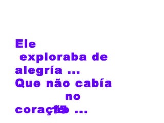 15 Ele  exploraba de alegría ...  Que não cabía  no  coração ... 