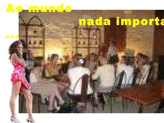 Ao mundo  nada importa ... 