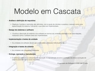 Modelo em Cascata
• Análise e deﬁnição de requisitos
• Objetivos, funções e restrições são deﬁnidos, com á ajuda de clientes e usuários, e servem como uma
especiﬁcação do sistema, indicando o que deve ser implementado.
• Design de sistemas e software
• Envolve a descrição do sistema e do software em termos de unidades abstratas e de suas relações,
indicando como o software deve ser implementado.
• Implementação e testes de unidade
• As unidades do software devem ser codiﬁcadas e testadas individualmente.
• Integração e testes de sistema
• As unidades são integradas e testadas
• Entrega, operação e manutenção
• O sistema é instalado e colocando em operação. A manutenção envolve a correção de erros e evolução do
sistema para atender a novos requisitos.
Engenharia de Software © 2008 Jair C Leite
 