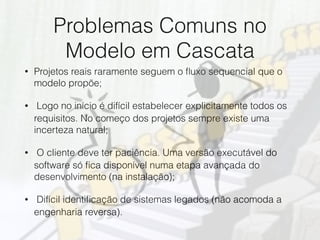 Problemas Comuns no
Modelo em Cascata
• Projetos reais raramente seguem o ﬂuxo sequencial que o
modelo propõe;
• ︎ Logo no início é difícil estabelecer explicitamente todos os
requisitos. No começo dos projetos sempre existe uma
incerteza natural;
• ︎ O cliente deve ter paciência. Uma versão executável do
software só ﬁca disponível numa etapa avançada do
desenvolvimento (na instalação);
• ︎ Difícil identiﬁcação de sistemas legados (não acomoda a
engenharia reversa).
 