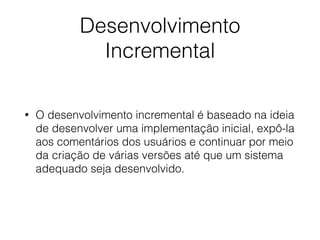 Desenvolvimento
Incremental
• O desenvolvimento incremental é baseado na ideia
de desenvolver uma implementação inicial, expô-la
aos comentários dos usuários e continuar por meio
da criação de várias versões até que um sistema
adequado seja desenvolvido.
 