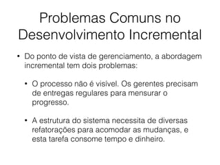 Problemas Comuns no
Desenvolvimento Incremental
• Do ponto de vista de gerenciamento, a abordagem
incremental tem dois problemas:
• O processo não é visível. Os gerentes precisam
de entregas regulares para mensurar o
progresso.
• A estrutura do sistema necessita de diversas
refatorações para acomodar as mudanças, e
esta tarefa consome tempo e dinheiro.
 