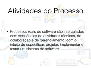 Atividades do Processo
• Processos reais de software são intercalados
com sequências de atividades técnicas, de
colaboração e de gerenciamento, com o
intuito de especiﬁcar, projetar, implementar e
testar um sistema de software.
 