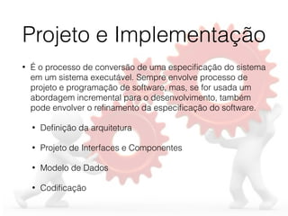 Projeto e Implementação
• É o processo de conversão de uma especiﬁcação do sistema
em um sistema executável. Sempre envolve processo de
projeto e programação de software, mas, se for usada um
abordagem incremental para o desenvolvimento, também
pode envolver o reﬁnamento da especiﬁcação do software.
• Deﬁnição da arquitetura
• Projeto de Interfaces e Componentes
• Modelo de Dados
• Codiﬁcação
 