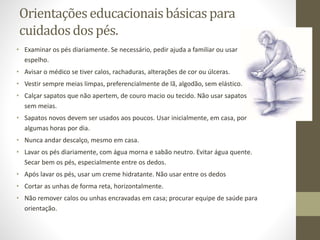 Orientaçõeseducacionaisbásicaspara
cuidadosdos pés.
• Examinar os pés diariamente. Se necessário, pedir ajuda a familiar ou usar
espelho.
• Avisar o médico se tiver calos, rachaduras, alterações de cor ou úlceras.
• Vestir sempre meias limpas, preferencialmente de lã, algodão, sem elástico.
• Calçar sapatos que não apertem, de couro macio ou tecido. Não usar sapatos
sem meias.
• Sapatos novos devem ser usados aos poucos. Usar inicialmente, em casa, por
algumas horas por dia.
• Nunca andar descalço, mesmo em casa.
• Lavar os pés diariamente, com água morna e sabão neutro. Evitar água quente.
Secar bem os pés, especialmente entre os dedos.
• Após lavar os pés, usar um creme hidratante. Não usar entre os dedos
• Cortar as unhas de forma reta, horizontalmente.
• Não remover calos ou unhas encravadas em casa; procurar equipe de saúde para
orientação.
 