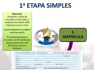 5.
CERTIFICAÇÃO
1.
MATRÍCULA
2.
AULAS
3.
LEITURAS
4.
PRÁTICAS
Matrícula:
Preencher a ficha de
inscrição e enviar para a
Academia de Líderes ANP,
impressa ou por e-mail.
academiadelideres.anp@ad
ventistas.org.br
O Investimento para a
inscrição é de R$ 50,00 para
alunos presenciais e R$
25,00 para alunos à
distância.
 