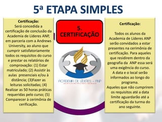 5.
CERTIFICAÇÃO
1.
MATRÍCULA
2.
AULAS
3.
LEITURAS
4.
PRÁTICAS
Certificação:
Todos os alunos da
Academia de Líderes ANP
serão convidados a estar
presentes na cerimônia de
certificação. Para aqueles
que residirem dentro da
geografia da ANP essa será
uma exigência do curso.
A data e o local serão
informados ao longo do
programa.
Aqueles que não cumprirem
os requisitos até a data
limite aguardarão até a
certificação da turma do
ano seguinte.
Certificação:
Será concedida a
certificação de conclusão da
Academia de Líderes ANP,
em parceria com a Andrews
University, ao aluno que
cumprir satisfatoriamente
todos os requisitos do curso
e prestar os relatórios de
comprovação: (1) Estar
matriculado; (2) Assistir às
aulas presenciais e/ou à
distância; (3)Fazer as
leituras solicitadas; (4)
Realizar as 50 horas práticas
requeridas pelo curso; (5)
Comparecer à cerimônia de
cerificação.
 