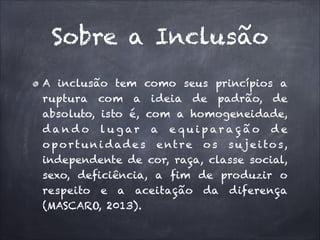 Sobre a Inclusão
A inclusão tem como seus princípios a
ruptura com a ideia de padrão, de
absoluto, isto é, com a homogeneidade,
d a n d o lu g ar a e q u ip ar a ç ã o d e
o p o r t u n i d a d e s e nt r e o s s u j e i to s,
independente de cor, raça, classe social,
sexo, deficiência, a fim de produzir o
respeito e a aceitação da diferença
(MASCARO, 2013).

 