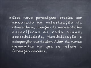 Esse novo paradigma precisa ser
a n co r ad o n a valo r i z a ç ã o d a
diversidade, atenção às necessidades
e s p e c í f i ca s d e cad a al u n o,
ace s s i b i l i d ad e, f lexi b i l i z a ç ã o e
adequação curricular. Além de novas
demanda s no que
formação docente.

se

ref ere

a

 