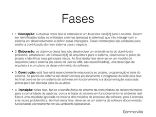 Fases
• 1. Concepção: o objetivo desta fase é estabelecer um business case[2] para o sistema. Devem
ser identiﬁcadas todas as entidades externas (pessoas e sistemas) que irão interagir com o
sistema em desenvolvimento e deﬁnir essas interações. Essas informações são utilizadas para
avaliar a contribuição do novo sistema para o negócio.
• 2. Elaboração: os objetivos desta fase são desenvolver um entendimento do domínio do
problema, estabelecer um framework[3] de arquitetura para o sistema, desenvolver o plano de
projeto e identiﬁcar seus principais riscos. Ao ﬁnal desta fase deve-se ter um modelo de
requisitos para o sistema (os casos de uso da UML são especiﬁcados), uma descrição de
arquitetura e um plano de desenvolvimento do software.
• 3. Construção: está fase está essencialmente relacionada ao projeto, programação e teste do
sistema. As partes do sistema são desenvolvidas paralelamente e integradas durante esta fase.
Ao ﬁnal deve-se ter um sistema de software em funcionamento e a documentação associada
pronta para ser liberada para os usuários.
• 4. Transição: nesta fase, faz-se a transferência do sistema da comunidade de desenvolvimento
para a comunidade de usuários, com a entrada do sistema em funcionamento no ambiente real.
Esta é uma atividade ignorada na maioria dos modelos de processo de software, pois é onerosa
e às vezes problemática. Ao ﬁnal desta fase, deve-se ter um sistema de software documentado,
funcionando corretamente em seu ambiente operacional.
Sommerville
 