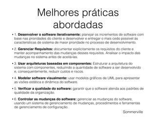 Melhores práticas
abordadas
• 1. Desenvolver o software iterativamente: planejar os incrementos de software com
base nas prioridades do cliente e desenvolver e entregar o mais cedo possível às
características de sistema de maior prioridade no processo de desenvolvimento.
• 2. Gerenciar Requisitos: documentar explicitamente os requisitos do cliente e
manter acompanhamento das mudanças desses requisitos. Analisar o impacto das
mudanças no sistema antes de aceitá-las.
• 3. Usar arquiteturas baseadas em componentes: Estruturar a arquitetura do
sistema com componentes, reduzindo a quantidade de software a ser desenvolvido
e, consequentemente, reduzir custos e riscos.
• 4. Modelar software visualmente: usar modelos gráﬁcos de UML para apresentar
as visões estática e dinâmica do software.
• 5. Veriﬁcar a qualidade do software: garantir que o software atenda aos padrões de
qualidade da organização.
• 6. Controlar as mudanças do software: gerenciar as mudanças do software,
usando um sistema de gerenciamento de mudanças, procedimentos e ferramentas
de gerenciamento de conﬁguração.
Sommerville
 