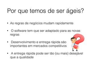 Por que temos de ser ágeis?
• As regras de negócios mudam rapidamente
• O software tem que ser adaptado para as novas
regras
• Desenvolvimento e entrega rápida são
importantes em mercados competitivos
• A entrega rápida pode ser tão (ou mais) desejável
que a qualidade
 