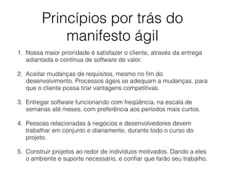 Princípios por trás do
manifesto ágil
1. Nossa maior prioridade é satisfazer o cliente, através da entrega
adiantada e contínua de software de valor.
2. Aceitar mudanças de requisitos, mesmo no ﬁm do
desenvolvimento. Processos ágeis se adequam a mudanças, para
que o cliente possa tirar vantagens competitivas.
3. Entregar software funcionando com freqüência, na escala de
semanas até meses, com preferência aos períodos mais curtos.
4. Pessoas relacionadas à negócios e desenvolvedores devem
trabalhar em conjunto e diariamente, durante todo o curso do
projeto.
5. Construir projetos ao redor de indivíduos motivados. Dando a eles
o ambiente e suporte necessário, e conﬁar que farão seu trabalho.
 