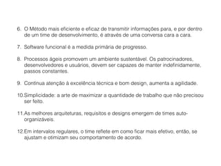 6. O Método mais eﬁciente e eﬁcaz de transmitir informações para, e por dentro
de um time de desenvolvimento, é através de uma conversa cara a cara.
7. Software funcional é a medida primária de progresso.
8. Processos ágeis promovem um ambiente sustentável. Os patrocinadores,
desenvolvedores e usuários, devem ser capazes de manter indeﬁnidamente,
passos constantes.
9. Contínua atenção à excelência técnica e bom design, aumenta a agilidade.
10.Simplicidade: a arte de maximizar a quantidade de trabalho que não precisou
ser feito.
11.As melhores arquiteturas, requisitos e designs emergem de times auto-
organizáveis.
12.Em intervalos regulares, o time reﬂete em como ﬁcar mais efetivo, então, se
ajustam e otimizam seu comportamento de acordo.
 