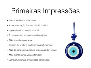 Primeiras Impressões
• Não possuí escopo fechado;
• A documentação é um monte de post-its;
• Jogam baralho durante o trabalho;
• É um processo sem gerente de projetos;
• Não possuí cronograma;
• Precisa de um time muito bom para funcionar;
• Não da para estimar, logo é impossível de vender;
• Meu cliente nunca vai aceitar isso;
• Jamais funcionará em projetos complexos;
 