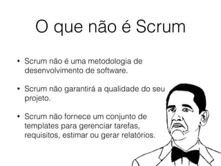 O que não é Scrum
• Scrum não é uma metodologia de
desenvolvimento de software.
• Scrum não garantirá a qualidade do seu
projeto.
• Scrum não fornece um conjunto de
templates para gerenciar tarefas,
requisitos, estimar ou gerar relatórios.
 