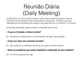 Reunião Diária
(Daily Meeting)
O Daily Scrum é uma reunião publica, onde todos podem participar mais só
membros do time podem fazer comentários e perguntas. A idéia é que seja
realizada fora do ambiente da equipe e que seja feita em no máximo 15 minutos.
Umas das principais regras a serem cumpridas são as três
• O que eu ﬁz desde a última reunião?
Ex.: Comecei a implementar a funcionalidade de login da aplicação.
• O que vou fazer até a próxima reunião?
Ex.: Vou codiﬁcar a validação da senha do usuário do lado cliente.
• Quais os problemas que estão impedindo a realização do meu trabalho?
Ex.: A minha máquina não liga.
 