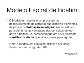 Modelo Espiral de Boehm
• O Modelo em espiral é um processo de
desenvolvimento de software que combina elementos
de projeto prototipação em etapas, em um esforço
para combinar as vantagens dos conceitos de top-
down e bottom-up, acrescentando um novo elemento,
a análise de riscos que falta a esses paradigmas.
Nota: o modelo em espiral foi deﬁnido por Barry
Boehm em seu artigo de 1988.
Wikipedia
 