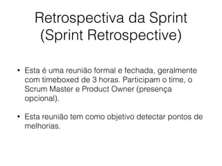 Retrospectiva da Sprint
(Sprint Retrospective)
• Esta é uma reunião formal e fechada, geralmente
com timeboxed de 3 horas. Participam o time, o
Scrum Master e Product Owner (presença
opcional).
• Esta reunião tem como objetivo detectar pontos de
melhorias.
 