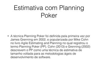 Estimativa com Planning
Poker
• A técnica Planning Poker foi deﬁnida pela primeira vez por
James Grenning em 2002, e popularizada por Mike Cohn
no livro Agile Estimating and Planning no qual registrou o
termo Planning Poker (PP). Cohn (2013) e Grenning (2002)
descrevem o PP como uma técnica de estimativa de
tamanho voltada para as metodologias ágeis de
desenvolvimento de software.
 