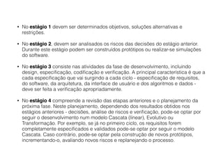 • No estágio 1 devem ser determinados objetivos, soluções alternativas e
restrições.
• No estágio 2, devem ser analisados os riscos das decisões do estágio anterior.
Durante este estágio podem ser construídos protótipos ou realizar-se simulações
do software.
• No estágio 3 consiste nas atividades da fase de desenvolvimento, incluindo
design, especiﬁcação, codiﬁcação e veriﬁcação. A principal característica é que a
cada especiﬁcação que vai surgindo a cada ciclo - especiﬁcação de requisitos,
do software, da arquitetura, da interface de usuário e dos algoritmos e dados -
deve ser feita a veriﬁcação apropriadamente.
• No estágio 4 compreende a revisão das etapas anteriores e o planejamento da
próxima fase. Neste planejamento, dependendo dos resultados obtidos nos
estágios anteriores - decisões, análise de riscos e veriﬁcação, pode-se optar por
seguir o desenvolvimento num modelo Cascata (linear), Evolutivo ou
Transformação. Por exemplo, se já no primeiro ciclo, os requisitos forem
completamente especiﬁcados e validados pode-se optar por seguir o modelo
Cascata. Caso contrário, pode-se optar pela construção de novos protótipos,
incrementando-o, avaliando novos riscos e replanejando o processo.
 