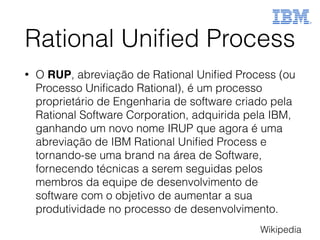 Rational Uniﬁed Process
• O RUP, abreviação de Rational Uniﬁed Process (ou
Processo Uniﬁcado Rational), é um processo
proprietário de Engenharia de software criado pela
Rational Software Corporation, adquirida pela IBM,
ganhando um novo nome IRUP que agora é uma
abreviação de IBM Rational Uniﬁed Process e
tornando-se uma brand na área de Software,
fornecendo técnicas a serem seguidas pelos
membros da equipe de desenvolvimento de
software com o objetivo de aumentar a sua
produtividade no processo de desenvolvimento.
Wikipedia
 