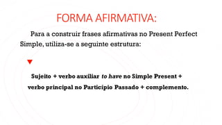 FORMA AFIRMATIVA:
Para a construir frases afirmativas no Present Perfect
Simple, utiliza-se a seguinte estrutura:
Sujeito + verbo auxiliar to have no Simple Present +
verbo principal no Particípio Passado + complemento.
 
