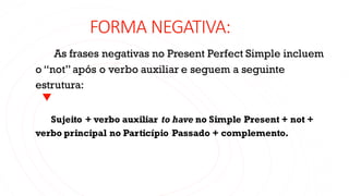 FORMA NEGATIVA:
As frases negativas no Present Perfect Simple incluem
o “not” após o verbo auxiliar e seguem a seguinte
estrutura:
Sujeito + verbo auxiliar to have no Simple Present + not +
verbo principal no Particípio Passado + complemento.
 