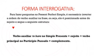 FORMA INTERROGATIVA:
Para fazer perguntas no Present Perfect Simple, é necessário inverter
a ordem do verbo auxiliar na frase, ou seja, ele é posicionado antes do
sujeito e segue a seguinte estrutura:
Verbo auxiliar to have no Simple Presente + sujeito + verbo
principal no Particípio Passado + complemento.
 
