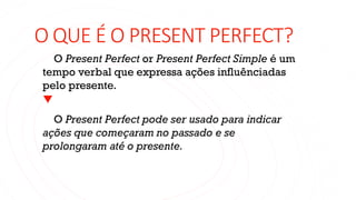 O QUE É O PRESENT PERFECT?
O Present Perfect or Present Perfect Simple é um
tempo verbal que expressa ações influênciadas
pelo presente.
O Present Perfect pode ser usado para indicar
ações que começaram no passado e se
prolongaram até o presente.
 