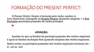 FORMAÇÃO DO PRESENT PERFECT:
O Present Perfect Simple é formado pelo verbo auxiliar to
have (have/has) conjugado no Simple Present (presente simples) + o Past
Participle (particípio passado) do verbo principal.
ATENÇÃO:
Lembre-se que as flexões de particípio passado dos verbos regulares
é igual às flexões do Simple Past (passado simples) dos verbos regulares.
Assim sendo, os particípios passados dos verbos regulares terminam em –
d, –ed ou –ied.
 