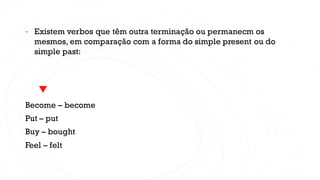 - Existem verbos que têm outra terminação ou permanecm os
mesmos, em comparação com a forma do simple present ou do
simple past:
Become – become
Put – put
Buy – bought
Feel – felt
 