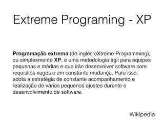 Extreme Programing - XP
Programação extrema (do inglês eXtreme Programming),
ou simplesmente XP, é uma metodologia ágil para equipes
pequenas e médias e que irão desenvolver software com
requisitos vagos e em constante mudança. Para isso,
adota a estratégia de constante acompanhamento e
realização de vários pequenos ajustes durante o
desenvolvimento de software.
Wikipedia
 