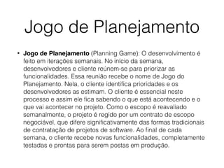 Jogo de Planejamento
• Jogo de Planejamento (Planning Game): O desenvolvimento é
feito em iterações semanais. No início da semana,
desenvolvedores e cliente reúnem-se para priorizar as
funcionalidades. Essa reunião recebe o nome de Jogo do
Planejamento. Nela, o cliente identiﬁca prioridades e os
desenvolvedores as estimam. O cliente é essencial neste
processo e assim ele ﬁca sabendo o que está acontecendo e o
que vai acontecer no projeto. Como o escopo é reavaliado
semanalmente, o projeto é regido por um contrato de escopo
negociável, que difere signiﬁcativamente das formas tradicionais
de contratação de projetos de software. Ao ﬁnal de cada
semana, o cliente recebe novas funcionalidades, completamente
testadas e prontas para serem postas em produção.
 