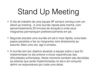 Stand Up Meeting
• O dia de trabalho de uma equipe XP sempre começa com um
stand up meeting . é uma reunião rápida pela manhã, com
aproximadamente 20 minutos de duração e onde seus
integrantes permaneçam preferencialmente em pé.
• Segundo estudos uma reunião em pé é mais rápida, evita bate-
papos paralelos e faz os integrantes irem diretamente ao
assunto. Mais uma vez, ágil e simples.
• A reunião tem por objetivo atualizar a equipe sobre o que foi
implementado no dia anterior e trocar experiências das
diﬁculdades enfrentadas. Neste momento também são decididas
as estórias que serão implementadas no dia e em conjunto
deﬁnir os responsáveis por cada uma delas.
 
