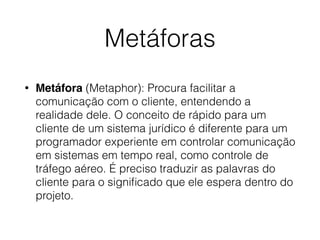 Metáforas
• Metáfora (Metaphor): Procura facilitar a
comunicação com o cliente, entendendo a
realidade dele. O conceito de rápido para um
cliente de um sistema jurídico é diferente para um
programador experiente em controlar comunicação
em sistemas em tempo real, como controle de
tráfego aéreo. É preciso traduzir as palavras do
cliente para o signiﬁcado que ele espera dentro do
projeto.
 