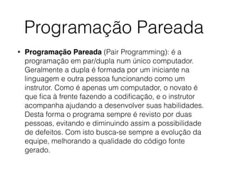 Programação Pareada
• Programação Pareada (Pair Programming): é a
programação em par/dupla num único computador.
Geralmente a dupla é formada por um iniciante na
linguagem e outra pessoa funcionando como um
instrutor. Como é apenas um computador, o novato é
que ﬁca à frente fazendo a codiﬁcação, e o instrutor
acompanha ajudando a desenvolver suas habilidades.
Desta forma o programa sempre é revisto por duas
pessoas, evitando e diminuindo assim a possibilidade
de defeitos. Com isto busca-se sempre a evolução da
equipe, melhorando a qualidade do código fonte
gerado.
 