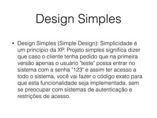Design Simples
• Design Simples (Simple Design): Simplicidade é
um princípio da XP. Projeto simples signiﬁca dizer
que caso o cliente tenha pedido que na primeira
versão apenas o usuário "teste" possa entrar no
sistema com a senha "123" e assim ter acesso a
todo o sistema, você vai fazer o código exato para
que esta funcionalidade seja implementada, sem
se preocupar com sistemas de autenticação e
restrições de acesso.
 