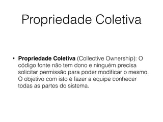 Propriedade Coletiva
• Propriedade Coletiva (Collective Ownership): O
código fonte não tem dono e ninguém precisa
solicitar permissão para poder modiﬁcar o mesmo.
O objetivo com isto é fazer a equipe conhecer
todas as partes do sistema.
 