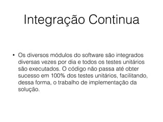 Integração Continua
• Os diversos módulos do software são integrados
diversas vezes por dia e todos os testes unitários
são executados. O código não passa até obter
sucesso em 100% dos testes unitários, facilitando,
dessa forma, o trabalho de implementação da
solução.
 