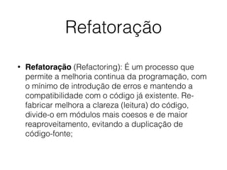 Refatoração
• Refatoração (Refactoring): É um processo que
permite a melhoria continua da programação, com
o mínimo de introdução de erros e mantendo a
compatibilidade com o código já existente. Re-
fabricar melhora a clareza (leitura) do código,
divide-o em módulos mais coesos e de maior
reaproveitamento, evitando a duplicação de
código-fonte;
 