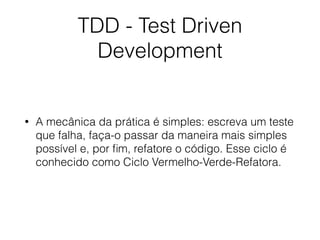 TDD - Test Driven
Development
• A mecânica da prática é simples: escreva um teste
que falha, faça-o passar da maneira mais simples
possível e, por ﬁm, refatore o código. Esse ciclo é
conhecido como Ciclo Vermelho-Verde-Refatora.
 