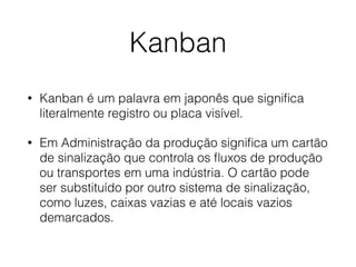 Kanban
• Kanban é um palavra em japonês que signiﬁca
literalmente registro ou placa visível.
• Em Administração da produção signiﬁca um cartão
de sinalização que controla os ﬂuxos de produção
ou transportes em uma indústria. O cartão pode
ser substituído por outro sistema de sinalização,
como luzes, caixas vazias e até locais vazios
demarcados.
 