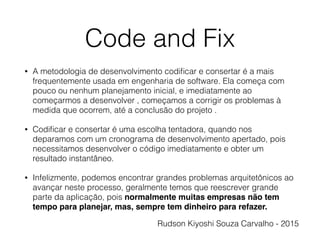 Code and Fix
• A metodologia de desenvolvimento codiﬁcar e consertar é a mais
frequentemente usada em engenharia de software. Ela começa com
pouco ou nenhum planejamento inicial, e imediatamente ao
começarmos a desenvolver , começamos a corrigir os problemas à
medida que ocorrem, até a conclusão do projeto .
• Codiﬁcar e consertar é uma escolha tentadora, quando nos
deparamos com um cronograma de desenvolvimento apertado, pois
necessitamos desenvolver o código imediatamente e obter um
resultado instantâneo.
• Infelizmente, podemos encontrar grandes problemas arquitetônicos ao
avançar neste processo, geralmente temos que reescrever grande
parte da aplicação, pois normalmente muitas empresas não tem
tempo para planejar, mas, sempre tem dinheiro para refazer.
Rudson Kiyoshi Souza Carvalho - 2015
 